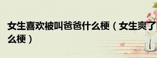 女生喜欢被叫爸爸什么梗（女生爽了叫爸爸什么梗）