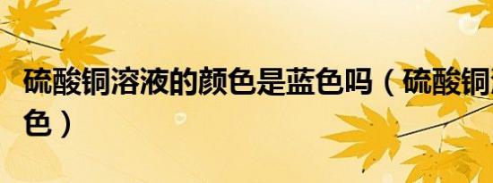 硫酸铜溶液的颜色是蓝色吗（硫酸铜溶液的颜色）