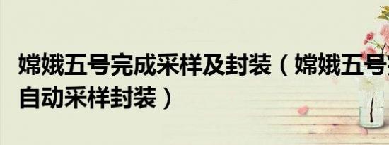 嫦娥五号完成采样及封装（嫦娥五号完成月面自动采样封装）