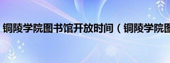 铜陵学院图书馆开放时间（铜陵学院图书馆）