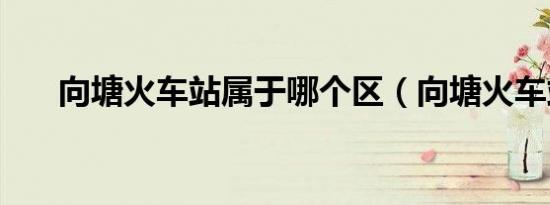 向塘火车站属于哪个区（向塘火车站）