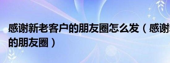 感谢新老客户的朋友圈怎么发（感谢新老客户的朋友圈）
