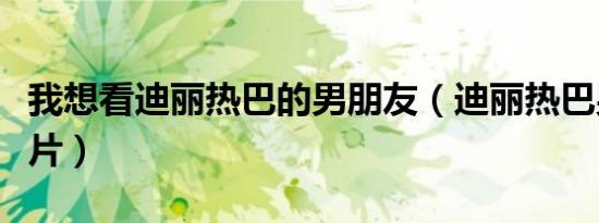 我想看迪丽热巴的男朋友（迪丽热巴男友感大片）