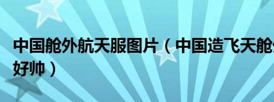 中国舱外航天服图片（中国造飞天舱外航天服好帅）