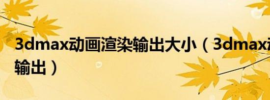 3dmax动画渲染输出大小（3dmax动画渲染输出）