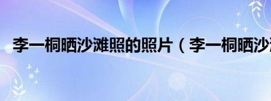 李一桐晒沙滩照的照片（李一桐晒沙滩照）