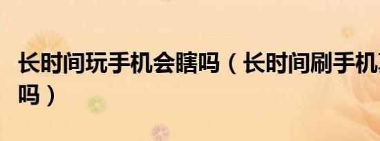 长时间玩手机会瞎吗（长时间刷手机真的会瞎吗）