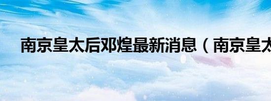 南京皇太后邓煌最新消息（南京皇太后）