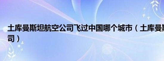 土库曼斯坦航空公司飞过中国哪个城市（土库曼斯坦航空公司）