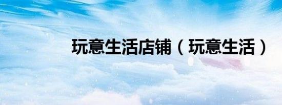 玩意生活店铺（玩意生活）