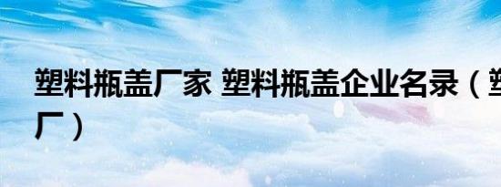 塑料瓶盖厂家 塑料瓶盖企业名录（塑料瓶盖厂）