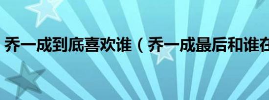 乔一成到底喜欢谁（乔一成最后和谁在一起）