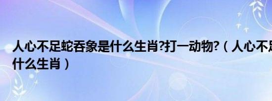 人心不足蛇吞象是什么生肖?打一动物?（人心不足蛇吞象是什么生肖）