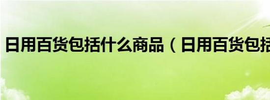 日用百货包括什么商品（日用百货包括什么）