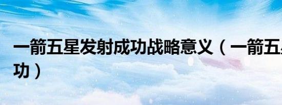 一箭五星发射成功战略意义（一箭五星发射成功）