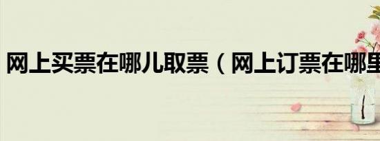 网上买票在哪儿取票（网上订票在哪里取票）
