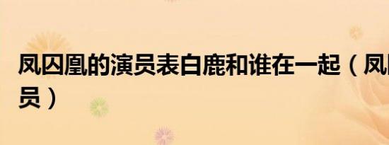凤囚凰的演员表白鹿和谁在一起（凤囚凰的演员）