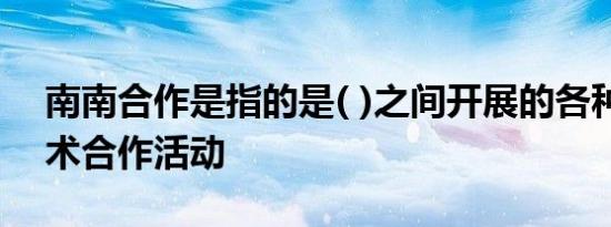 南南合作是指的是( )之间开展的各种经济技术合作活动