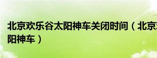 北京欢乐谷太阳神车关闭时间（北京欢乐谷太阳神车）