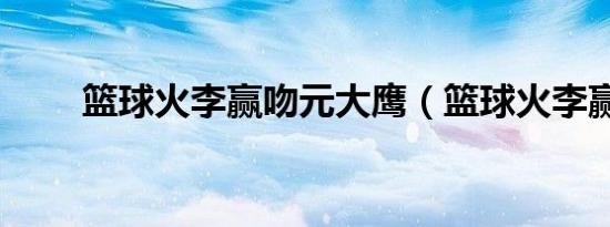 篮球火李赢吻元大鹰（篮球火李赢）