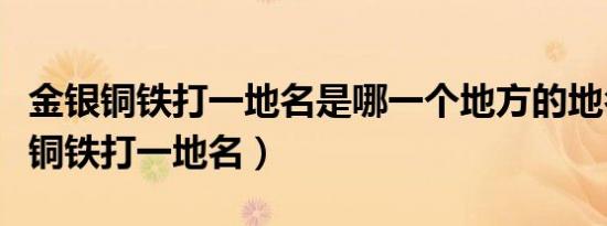 金银铜铁打一地名是哪一个地方的地名（金银铜铁打一地名）