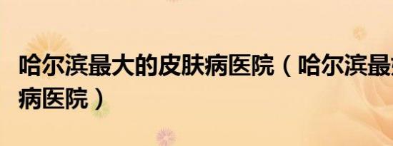 哈尔滨最大的皮肤病医院（哈尔滨最好的皮肤病医院）
