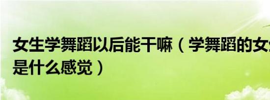 女生学舞蹈以后能干嘛（学舞蹈的女生干起来是什么感觉）