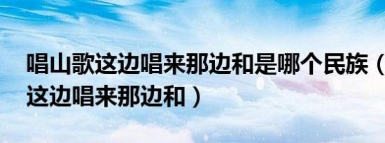 唱山歌这边唱来那边和是哪个民族（唱山歌 这边唱来那边和）
