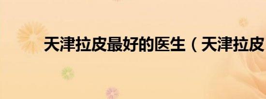 天津拉皮最好的医生（天津拉皮）