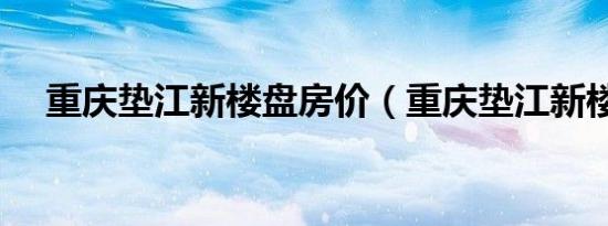 重庆垫江新楼盘房价（重庆垫江新楼盘）