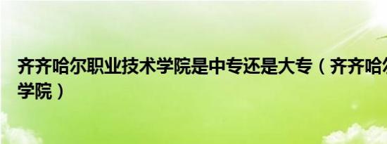 齐齐哈尔职业技术学院是中专还是大专（齐齐哈尔职业技术学院）