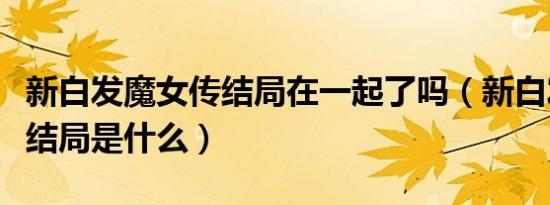 新白发魔女传结局在一起了吗（新白发魔女传结局是什么）