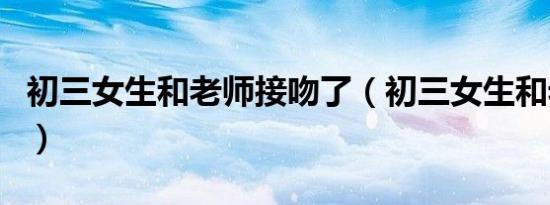 初三女生和老师接吻了（初三女生和老师接吻）