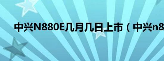 中兴N880E几月几日上市（中兴n880）