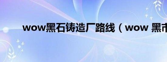 wow黑石铸造厂路线（wow 黑市）