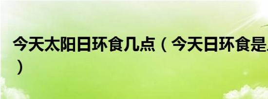 今天太阳日环食几点（今天日环食是几点几分）