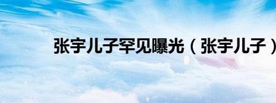 张宇儿子罕见曝光（张宇儿子）