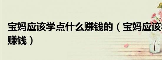 宝妈应该学点什么赚钱的（宝妈应该学点什么赚钱）