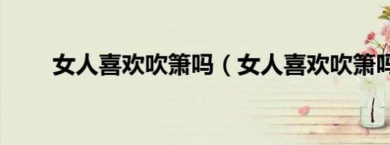 女人喜欢吹箫吗（女人喜欢吹箫吗）