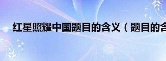 红星照耀中国题目的含义（题目的含义）