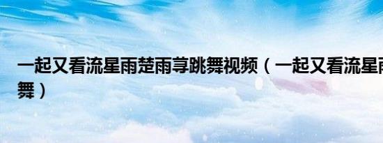 一起又看流星雨楚雨荨跳舞视频（一起又看流星雨楚雨荨跳舞）