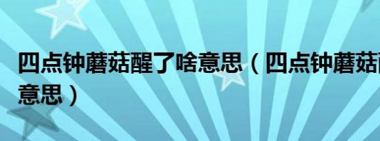 四点钟蘑菇醒了啥意思（四点钟蘑菇醒了什么意思）