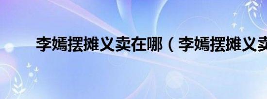 李嫣摆摊义卖在哪（李嫣摆摊义卖）