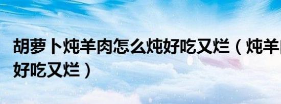 胡萝卜炖羊肉怎么炖好吃又烂（炖羊肉怎么炖好吃又烂）