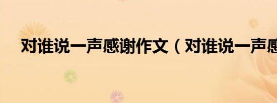 对谁说一声感谢作文（对谁说一声感谢）