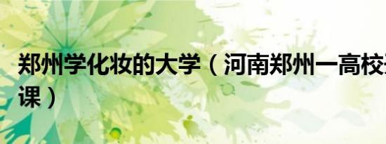郑州学化妆的大学（河南郑州一高校开设化妆课）