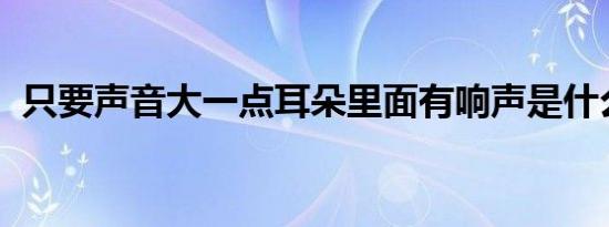 只要声音大一点耳朵里面有响声是什么原因