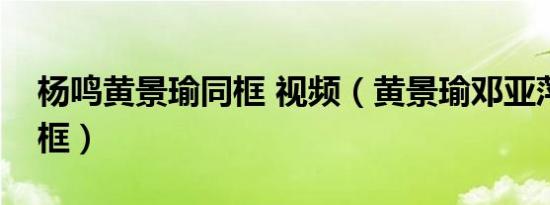 杨鸣黄景瑜同框 视频（黄景瑜邓亚萍杨鸣同框）