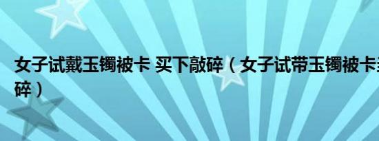 女子试戴玉镯被卡 买下敲碎（女子试带玉镯被卡当场买下敲碎）