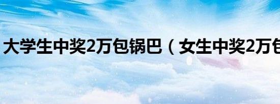 大学生中奖2万包锅巴（女生中奖2万包锅巴）